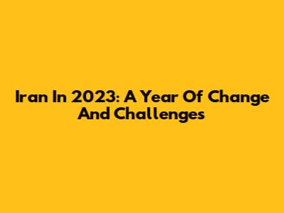 Iran In 2023: A Year Of Change And Challenges