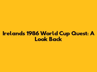 Ireland's 1986 World Cup Quest: A Look Back