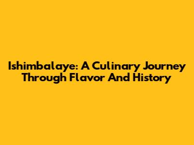 Ishimbalaye: A Culinary Journey Through Flavor And History