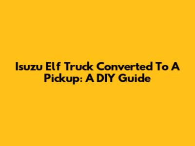 Isuzu Elf Truck Converted To A Pickup: A DIY Guide