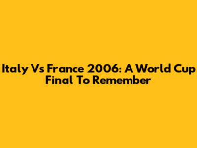 Italy Vs France 2006: A World Cup Final To Remember