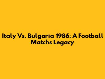 Italy Vs. Bulgaria 1986: A Football Match's Legacy