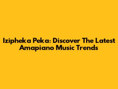 Izipheka Peka: Discover The Latest Amapiano Music Trends