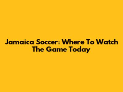 Jamaica Soccer: Where To Watch The Game Today