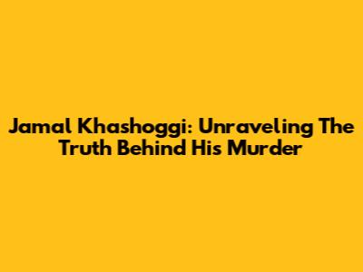 Jamal Khashoggi: Unraveling The Truth Behind His Murder