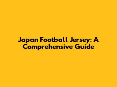 Japan Football Jersey: A Comprehensive Guide