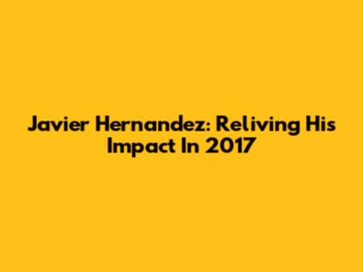 Javier Hernandez: Reliving His Impact In 2017