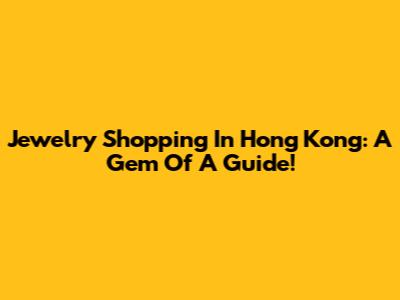 Jewelry Shopping In Hong Kong: A Gem Of A Guide!