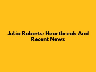 Julia Roberts: Heartbreak And Recent News