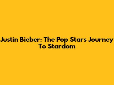 Justin Bieber: The Pop Star's Journey To Stardom