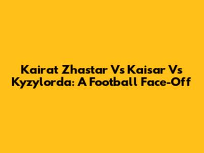 Kairat Zhastar Vs Kaisar Vs Kyzylorda: A Football Face-Off