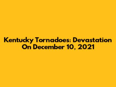 Kentucky Tornadoes: Devastation On December 10, 2021
