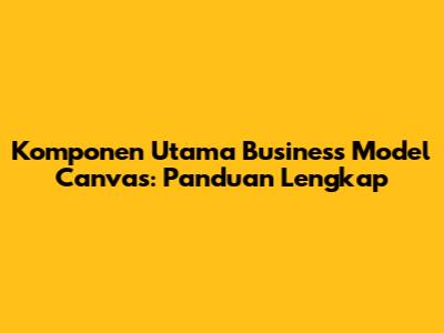 Komponen Utama Business Model Canvas: Panduan Lengkap