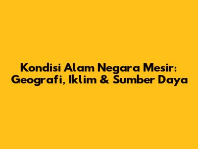 Kondisi Alam Negara Mesir: Geografi, Iklim & Sumber Daya