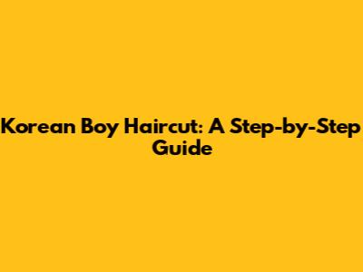 Korean Boy Haircut: A Step-by-Step Guide