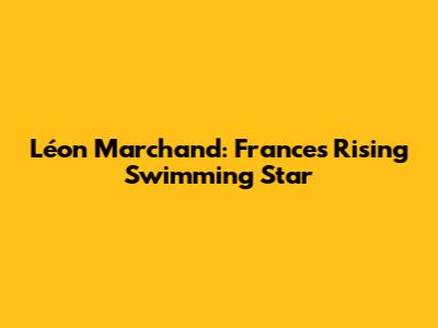 Léon Marchand: France's Rising Swimming Star