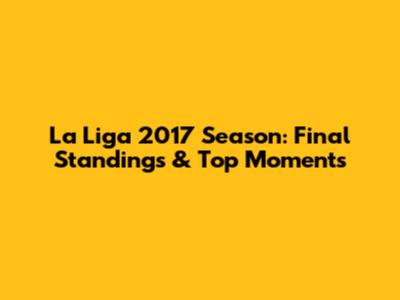 La Liga 2017 Season: Final Standings & Top Moments