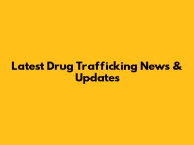Latest Drug Trafficking News & Updates