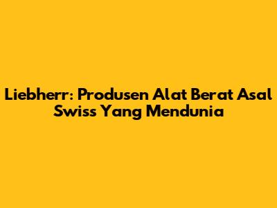 Liebherr: Produsen Alat Berat Asal Swiss Yang Mendunia