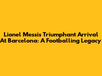 Lionel Messi's Triumphant Arrival At Barcelona: A Footballing Legacy