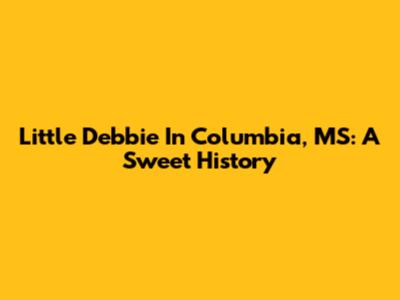 Little Debbie In Columbia, MS: A Sweet History