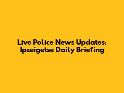 Live Police News Updates: Ipseigetse Daily Briefing