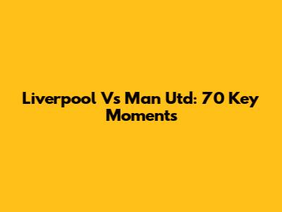 Liverpool Vs Man Utd: 70 Key Moments