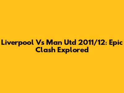 Liverpool Vs Man Utd 2011/12: Epic Clash Explored