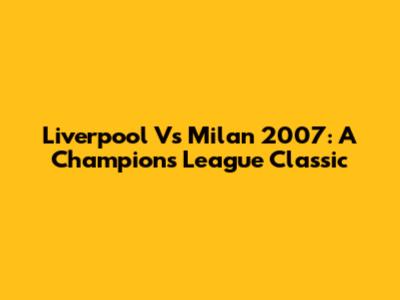 Liverpool Vs Milan 2007: A Champions League Classic