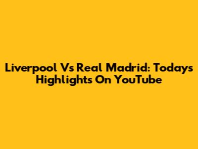Liverpool Vs Real Madrid: Today's Highlights On YouTube