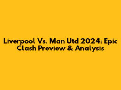 Liverpool Vs. Man Utd 2024: Epic Clash Preview & Analysis