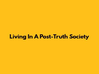 Living In A Post-Truth Society