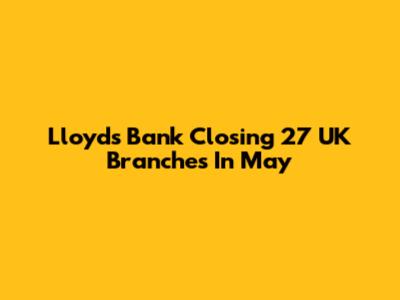 Lloyds Bank Closing 27 UK Branches In May