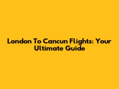 London To Cancun Flights: Your Ultimate Guide