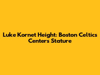 Luke Kornet Height: Boston Celtics Center's Stature