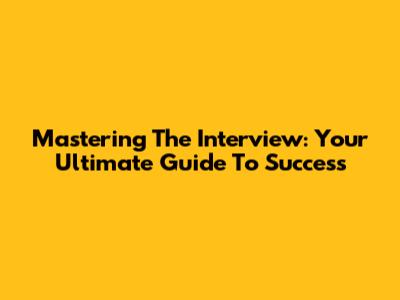 Mastering The Interview: Your Ultimate Guide To Success