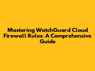 Mastering WatchGuard Cloud Firewall Rules: A Comprehensive Guide