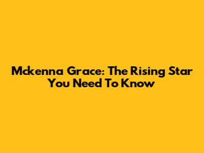 Mckenna Grace: The Rising Star You Need To Know