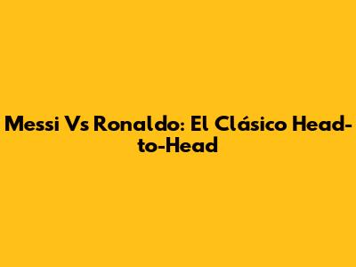 Messi Vs Ronaldo: El Clásico Head-to-Head