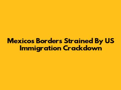 Mexico's Borders Strained By US Immigration Crackdown