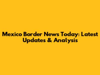 Mexico Border News Today: Latest Updates & Analysis