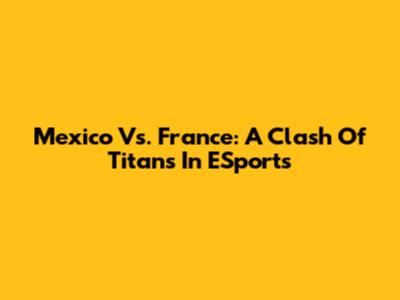 Mexico Vs. France: A Clash Of Titans In ESports