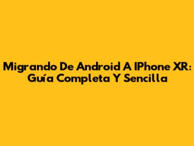 Migrando De Android A IPhone XR: Guía Completa Y Sencilla