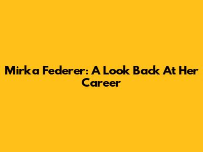 Mirka Federer: A Look Back At Her Career