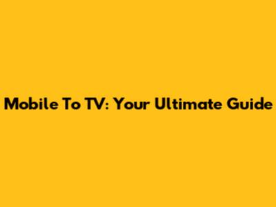 Mobile To TV: Your Ultimate Guide