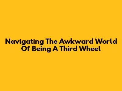 Navigating The Awkward World Of Being A Third Wheel