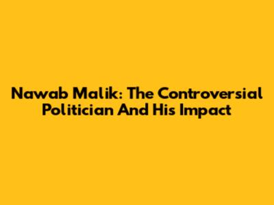 Nawab Malik: The Controversial Politician And His Impact