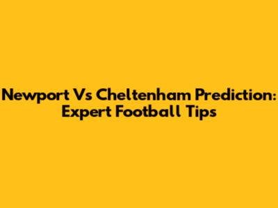 Newport Vs Cheltenham Prediction: Expert Football Tips