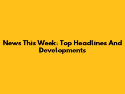 News This Week: Top Headlines And Developments