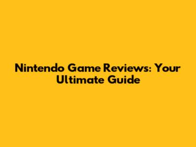 Nintendo Game Reviews: Your Ultimate Guide